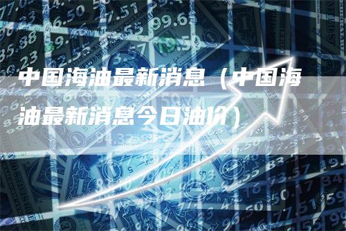 中国海油最新消息（中国海油最新消息今日油价）