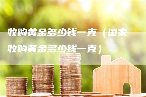 收购黄金多少钱一克（国家收购黄金多少钱一克）