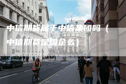 中信期货属于中信集团吗（中信期货是国企么）
