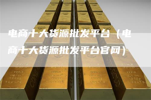电商十大货源批发平台（电商十大货源批发平台官网）