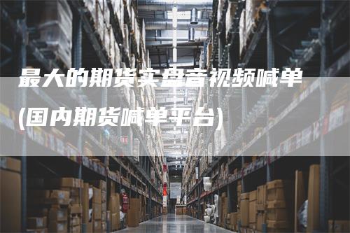 最大的期货实盘音视频喊单(国内期货喊单平台)