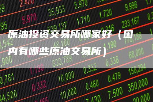 原油投资交易所哪家好（国内有哪些原油交易所）