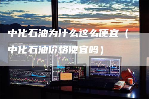 中化石油为什么这么便宜（中化石油价格便宜吗）