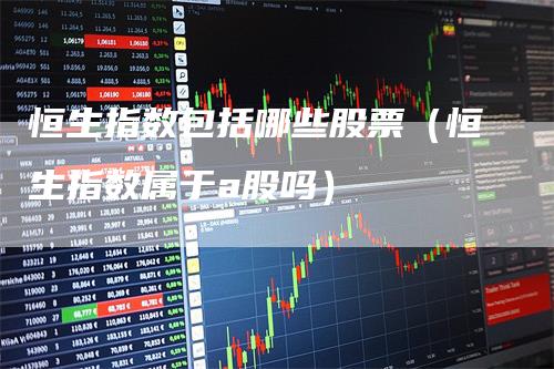 恒生指数包括哪些股票（恒生指数属于a股吗）