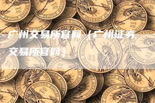 广州交易所官网（广州证券交易所官网）