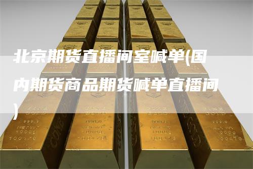 北京期货直播间室喊单(国内期货商品期货喊单直播间)