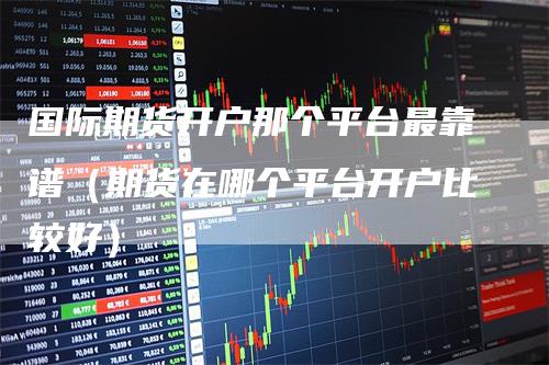 国际期货开户那个平台最靠谱（期货在哪个平台开户比较好）
