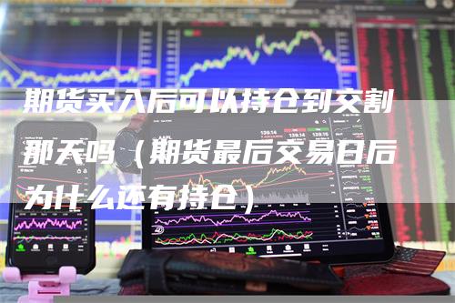 期货买入后可以持仓到交割那天吗（期货最后交易日后为什么还有持仓）