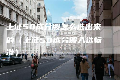 上证50成分股怎么选出来的（上证50成分股入选标准）