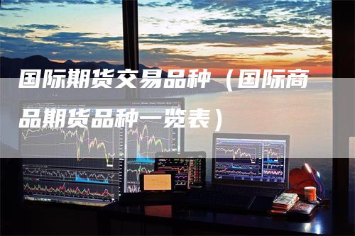 国际期货交易品种（国际商品期货品种一览表）