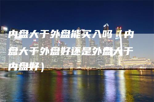 内盘大于外盘能买入吗（内盘大于外盘好还是外盘大于内盘好）