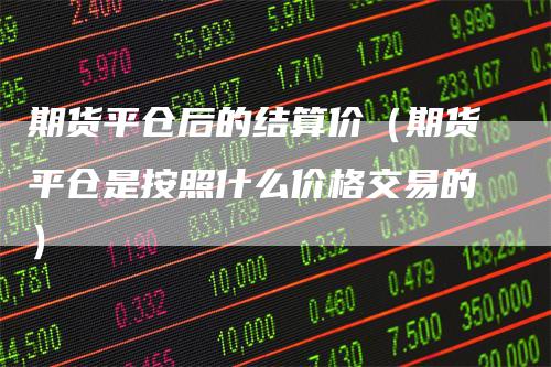 期货平仓后的结算价（期货平仓是按照什么价格交易的）
