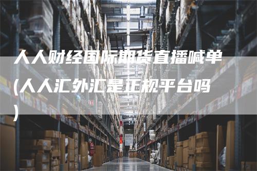 人人财经国际期货直播喊单(人人汇外汇是正规平台吗)
