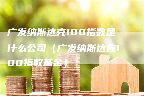 广发纳斯达克100指数是什么公司（广发纳斯达克100指数基金）