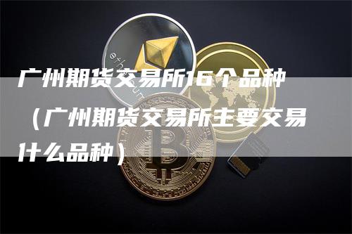 广州期货交易所16个品种（广州期货交易所主要交易什么品种）
