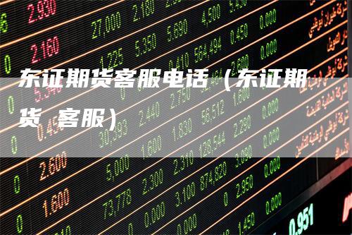 东证期货客服电话（东证期货 客服）
