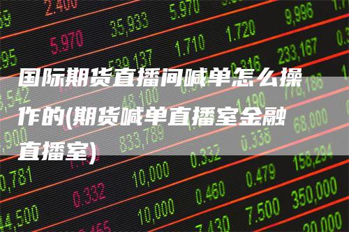 国际期货直播间喊单怎么操作的(期货喊单直播室金融直播室)