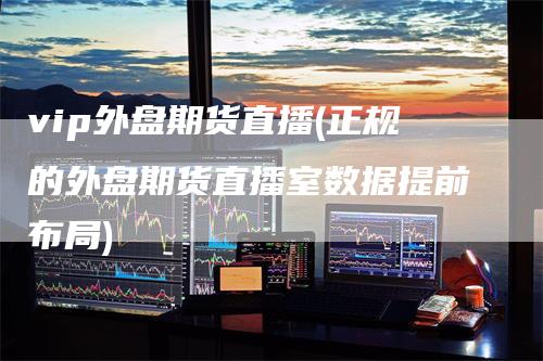 vip外盘期货直播(正规的外盘期货直播室数据提前布局)
