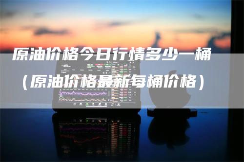 原油价格今日行情多少一桶（原油价格最新每桶价格）