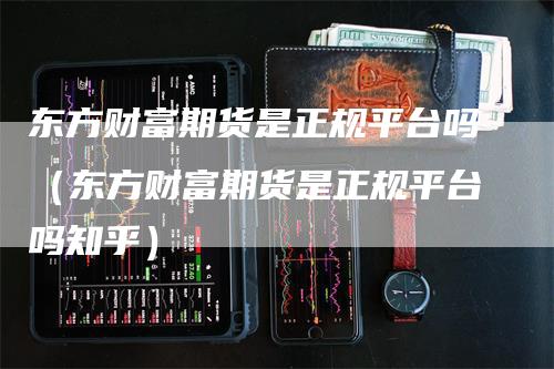 东方财富期货是正规平台吗（东方财富期货是正规平台吗知乎）