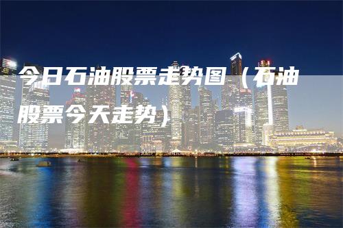 今日石油股票走势图（石油股票今天走势）