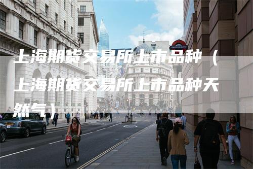 上海期货交易所上市品种（上海期货交易所上市品种天然气）