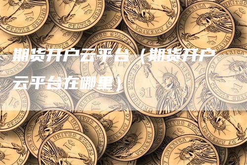 期货开户云平台（期货开户云平台在哪里）