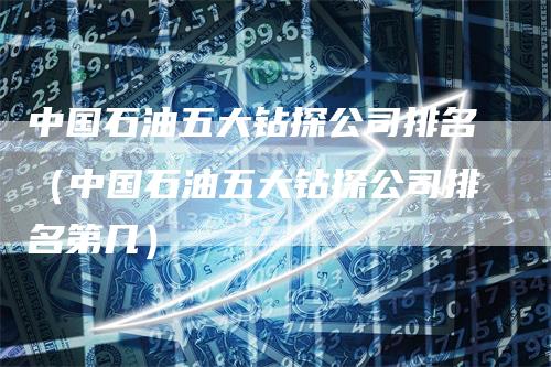 中国石油五大钻探公司排名（中国石油五大钻探公司排名第几）