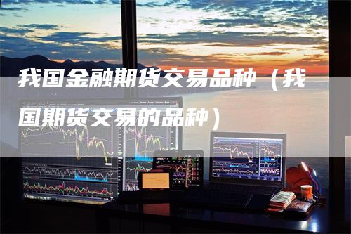 我国金融期货交易品种（我国期货交易的品种）
