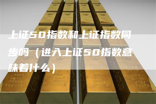 上证50指数和上证指数同步吗（进入上证50指数意味着什么）