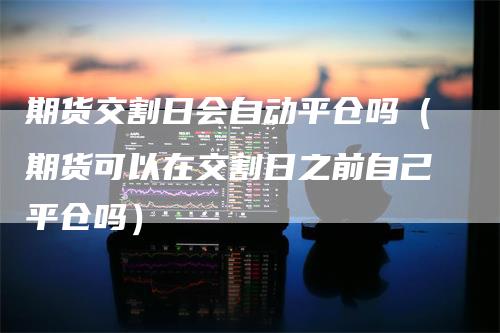 期货交割日会自动平仓吗（期货可以在交割日之前自己平仓吗）