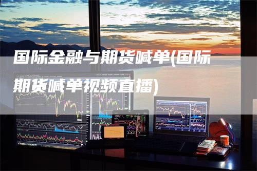 国际金融与期货喊单(国际期货喊单视频直播)