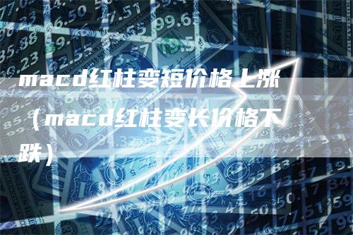 macd红柱变短价格上涨（macd红柱变长价格下跌）