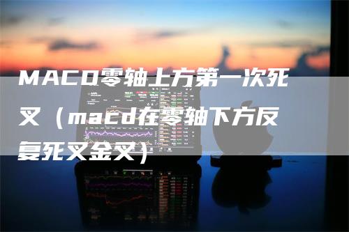 MACD零轴上方第一次死叉（macd在零轴下方反复死叉金叉）