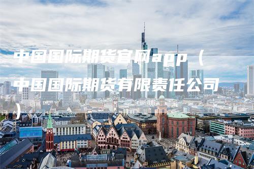 中国国际期货官网app（中国国际期货有限责任公司）