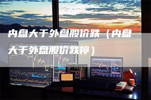 内盘大于外盘股价跌（内盘大于外盘股价跌停）