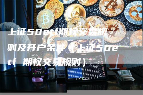 上证50etf期权交易规则及开户条件（上证50etf 期权交易规则）
