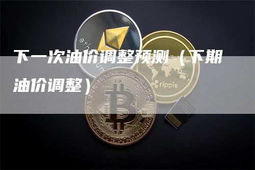 下一次油价调整预测（下期油价调整）