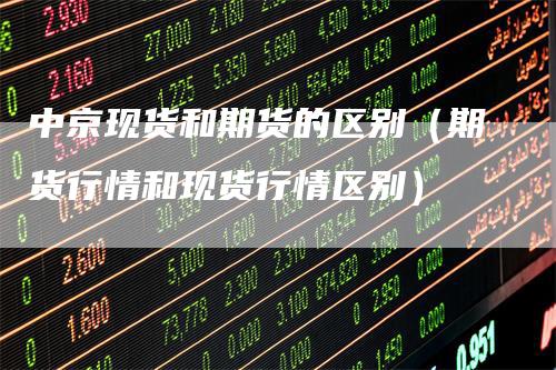 中京现货和期货的区别（期货行情和现货行情区别）