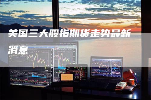 美国三大股指期货走势最新消息