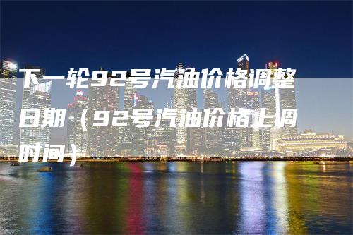 下一轮92号汽油价格调整日期（92号汽油价格上调时间）
