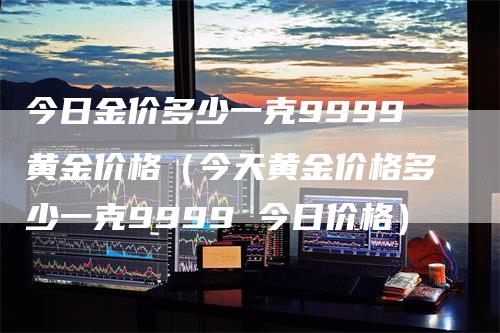 今日金价多少一克9999黄金价格（今天黄金价格多少一克9999 今日价格）
