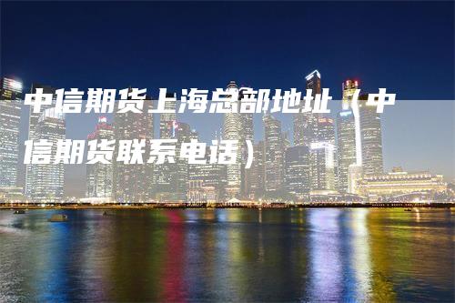 中信期货上海总部地址（中信期货联系电话）