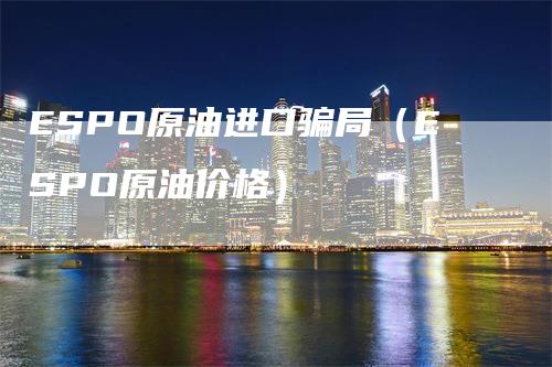 ESPO原油进口骗局（ESPO原油价格）