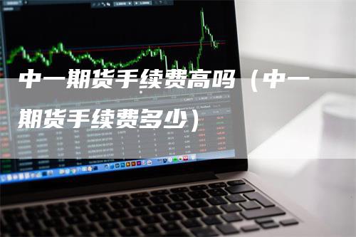 中一期货手续费高吗（中一期货手续费多少）