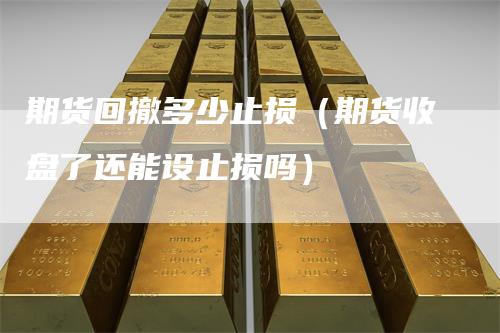 期货回撤多少止损（期货收盘了还能设止损吗）