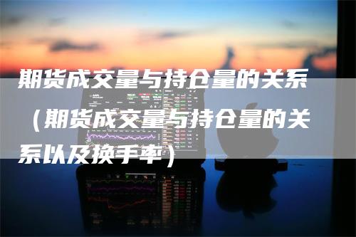 期货成交量与持仓量的关系（期货成交量与持仓量的关系以及换手率）