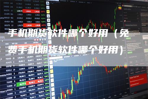 手机期货软件哪个好用（免费手机期货软件哪个好用）