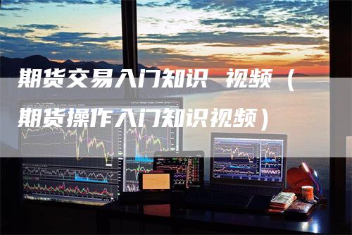 期货交易入门知识 视频（期货操作入门知识视频）
