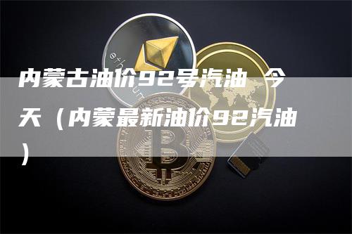内蒙古油价92号汽油 今天（内蒙最新油价92汽油）